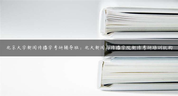 北京大学新闻传播学考研辅导班：北大新闻与传播学院新传考研培训机构